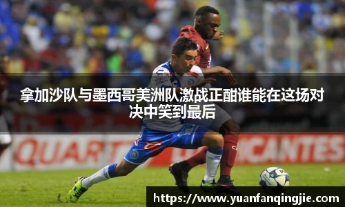 拿加沙队与墨西哥美洲队激战正酣谁能在这场对决中笑到最后